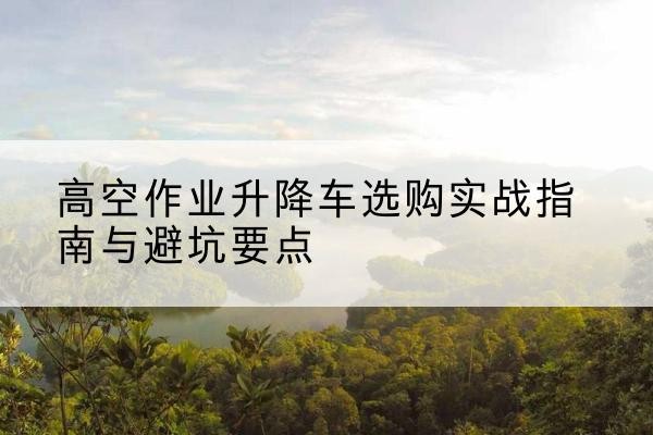 长宁升降车怎么选-高空作业升降车选购实战指南与避坑要点
