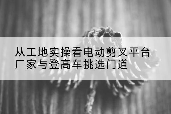 长宁电动剪叉升降平台厂家-从工地实操看电动剪叉平台厂家与登高车挑选门道
