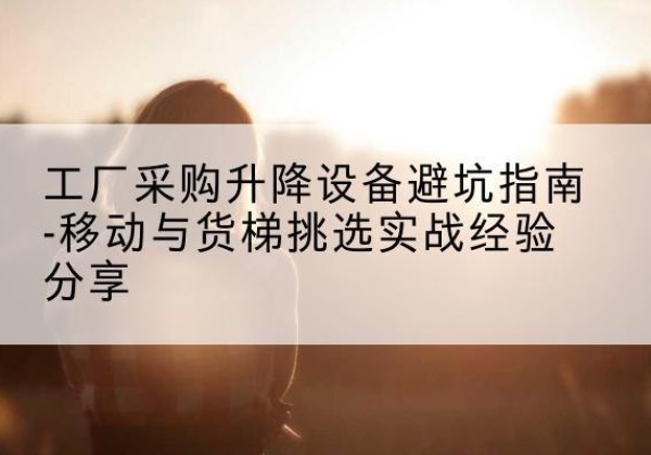 长宁移动式升降机怎么选-工厂采购升降设备避坑指南-移动与货梯挑选实战经验分享