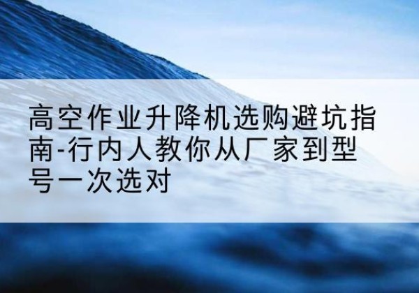 长宁升降平台厂家-高空作业升降机选购避坑指南-行内人教你从厂家到型号一次选对
