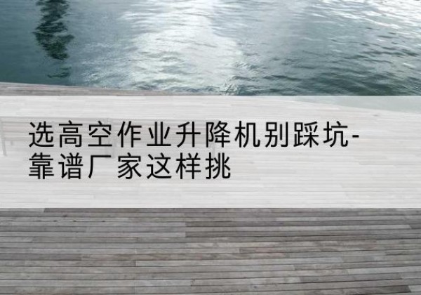 长宁剪叉式升降机厂家-选高空作业升降机别踩坑-靠谱厂家这样挑