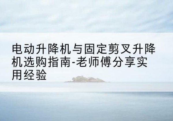 长宁电动升降机怎么选-电动升降机与固定剪叉升降机选购指南-老师傅分享实用经验