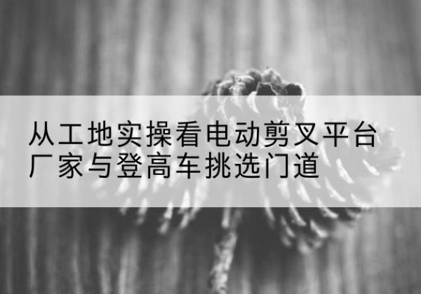 长宁电动剪叉升降平台厂家-从工地实操看电动剪叉平台厂家与登高车挑选门道