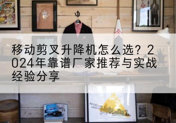 长宁升降平台厂家推荐-移动剪叉升降机怎么选？2024年靠谱厂家推荐与实战经验分享