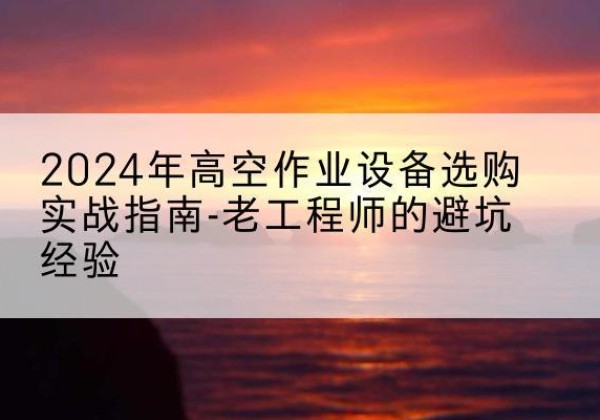 长宁高空作业升降机厂家推荐-2024年高空作业设备选购实战指南-老工程师的避坑经验